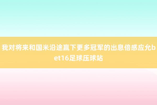 我对将来和国米沿途赢下更多冠军的出息倍感应允bet16足球压球站