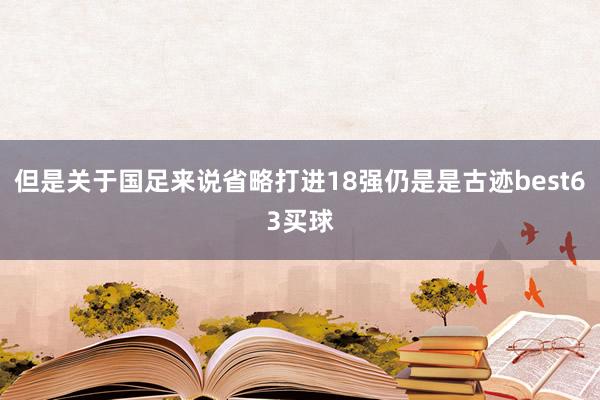 但是关于国足来说省略打进18强仍是是古迹best63买球