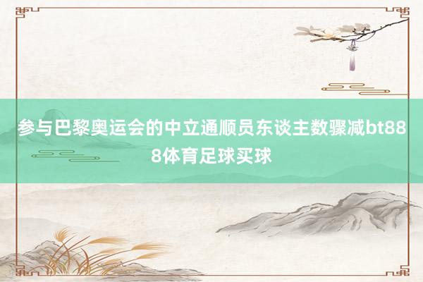 参与巴黎奥运会的中立通顺员东谈主数骤减bt888体育足球买球