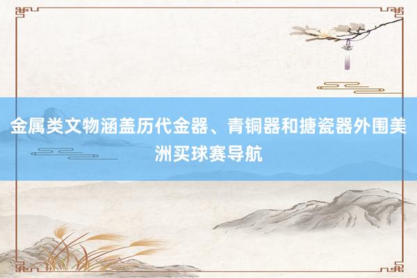 金属类文物涵盖历代金器、青铜器和搪瓷器外围美洲买球赛导航