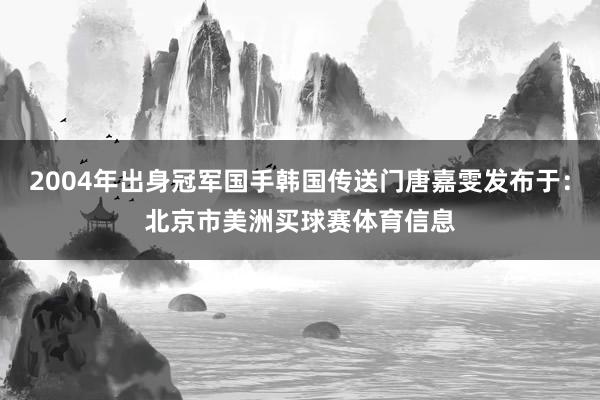 2004年出身冠军国手韩国传送门唐嘉雯发布于：北京市美洲买球赛体育信息