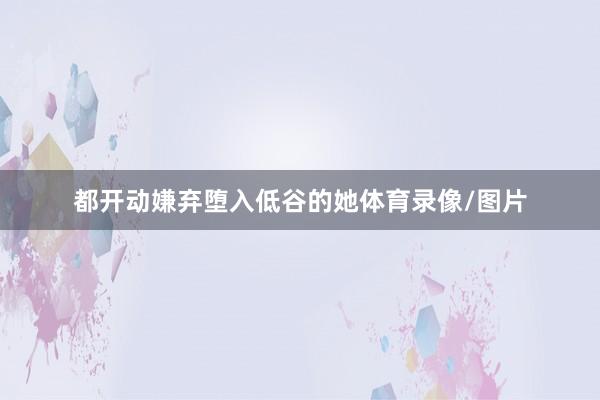 都开动嫌弃堕入低谷的她体育录像/图片