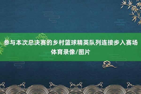 参与本次总决赛的乡村篮球精英队列连接步入赛场体育录像/图片