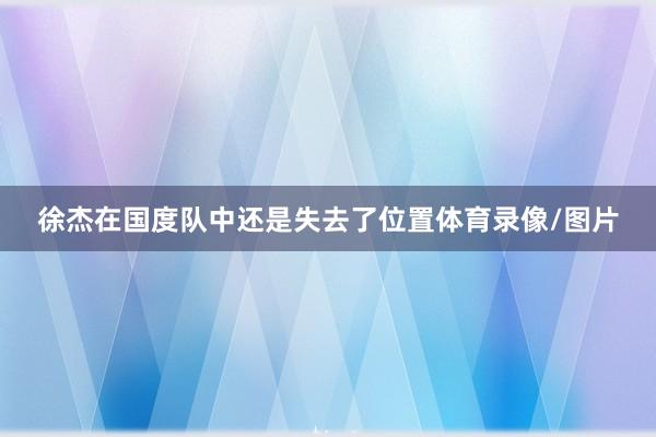 徐杰在国度队中还是失去了位置体育录像/图片