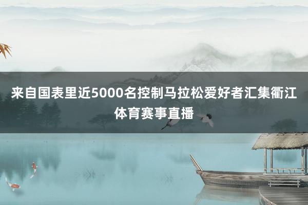 来自国表里近5000名控制马拉松爱好者汇集衢江体育赛事直播