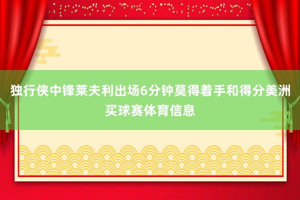 独行侠中锋莱夫利出场6分钟莫得着手和得分美洲买球赛体育信息