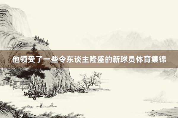 他领受了一些令东谈主隆盛的新球员体育集锦