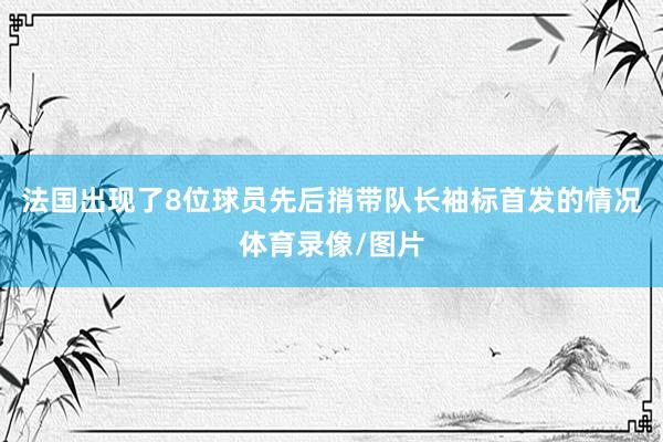 法国出现了8位球员先后捎带队长袖标首发的情况体育录像/图片