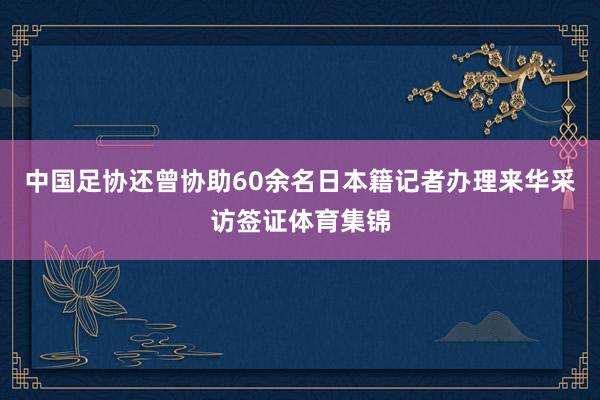 中国足协还曾协助60余名日本籍记者办理来华采访签证体育集锦