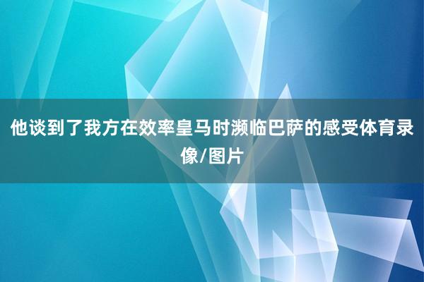 他谈到了我方在效率皇马时濒临巴萨的感受体育录像/图片