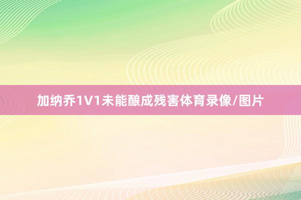 加纳乔1V1未能酿成残害体育录像/图片