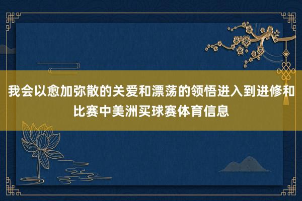 我会以愈加弥散的关爱和漂荡的领悟进入到进修和比赛中美洲买球赛体育信息