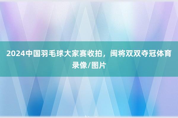 2024中国羽毛球大家赛收拍，闽将双双夺冠体育录像/图片