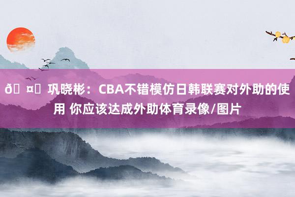 🤔巩晓彬：CBA不错模仿日韩联赛对外助的使用 你应该达成外助体育录像/图片