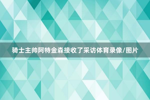 骑士主帅阿特金森接收了采访体育录像/图片