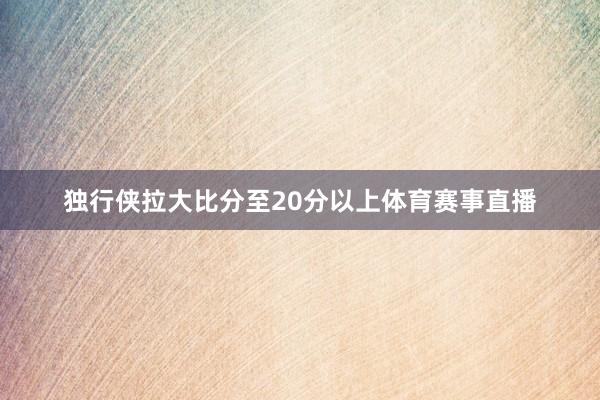 独行侠拉大比分至20分以上体育赛事直播