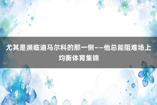 尤其是濒临迪马尔科的那一侧——他总能阻难场上均衡体育集锦