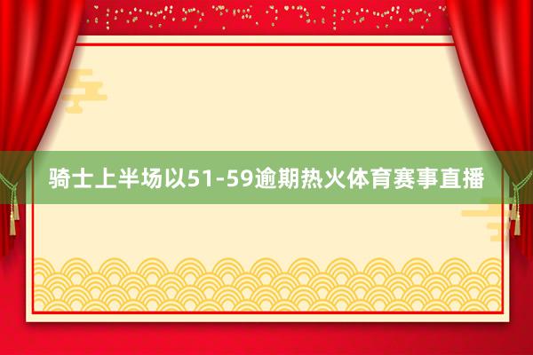 骑士上半场以51-59逾期热火体育赛事直播