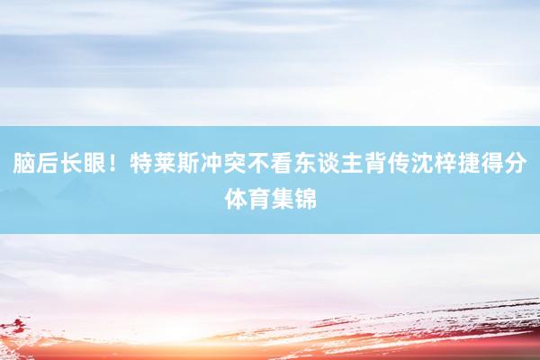 脑后长眼！特莱斯冲突不看东谈主背传沈梓捷得分体育集锦