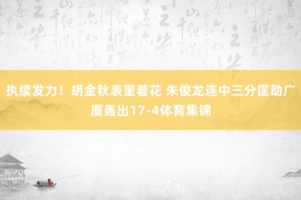 执续发力！胡金秋表里着花 朱俊龙连中三分匡助广厦轰出17-4体育集锦