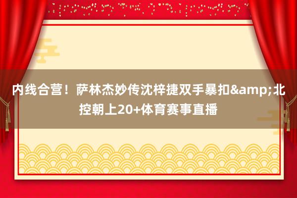 内线合营！萨林杰妙传沈梓捷双手暴扣&北控朝上20+体育赛事直播