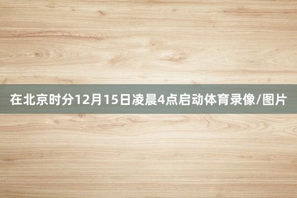 在北京时分12月15日凌晨4点启动体育录像/图片