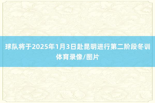 球队将于2025年1月3日赴昆明进行第二阶段冬训体育录像/图片