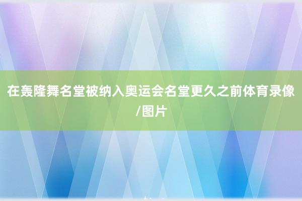 在轰隆舞名堂被纳入奥运会名堂更久之前体育录像/图片