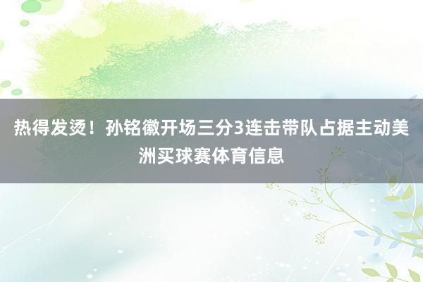 热得发烫！孙铭徽开场三分3连击带队占据主动美洲买球赛体育信息