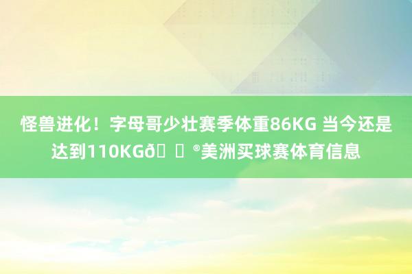 怪兽进化！字母哥少壮赛季体重86KG 当今还是达到110KG😮美洲买球赛体育信息