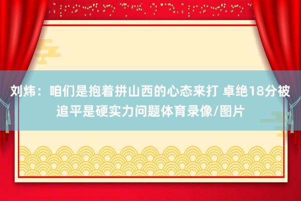 刘炜：咱们是抱着拼山西的心态来打 卓绝18分被追平是硬实力问题体育录像/图片