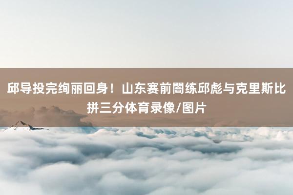 邱导投完绚丽回身！山东赛前闇练邱彪与克里斯比拼三分体育录像/图片