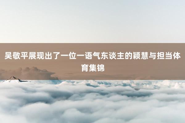 吴敬平展现出了一位一语气东谈主的颖慧与担当体育集锦