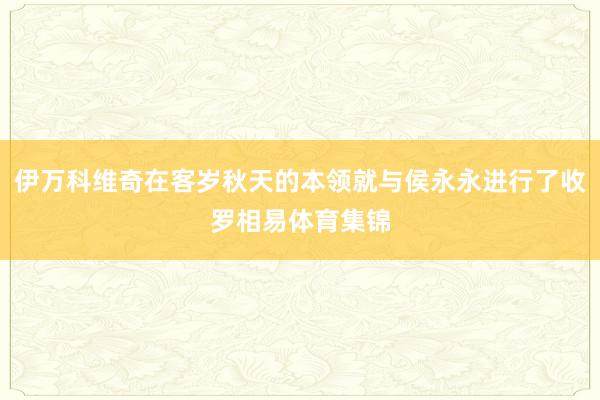 伊万科维奇在客岁秋天的本领就与侯永永进行了收罗相易体育集锦