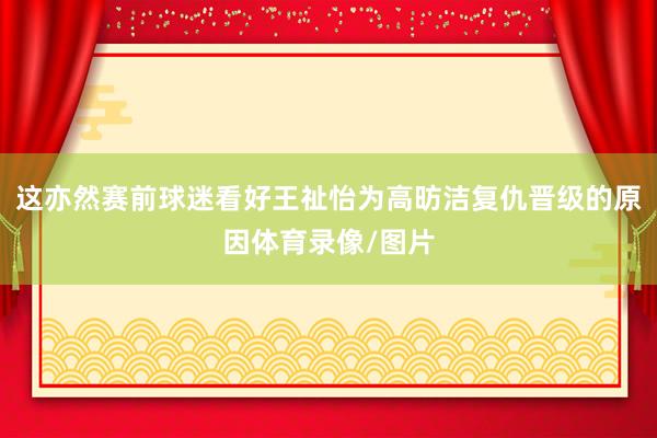 这亦然赛前球迷看好王祉怡为高昉洁复仇晋级的原因体育录像/图片