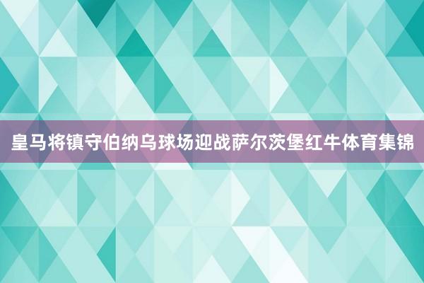 皇马将镇守伯纳乌球场迎战萨尔茨堡红牛体育集锦