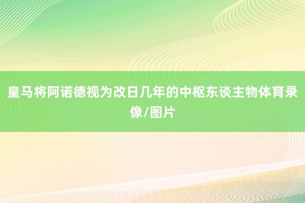 皇马将阿诺德视为改日几年的中枢东谈主物体育录像/图片