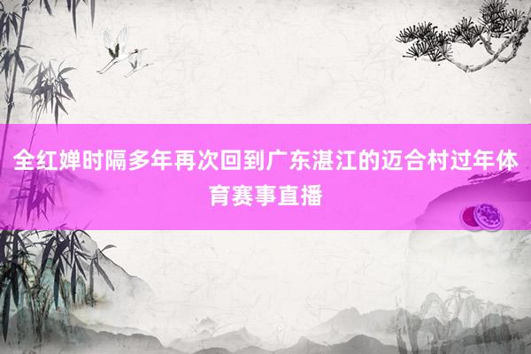 全红婵时隔多年再次回到广东湛江的迈合村过年体育赛事直播