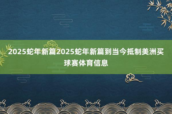 2025蛇年新篇2025蛇年新篇到当今抵制美洲买球赛体育信息