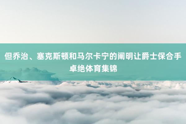 但乔治、塞克斯顿和马尔卡宁的阐明让爵士保合手卓绝体育集锦