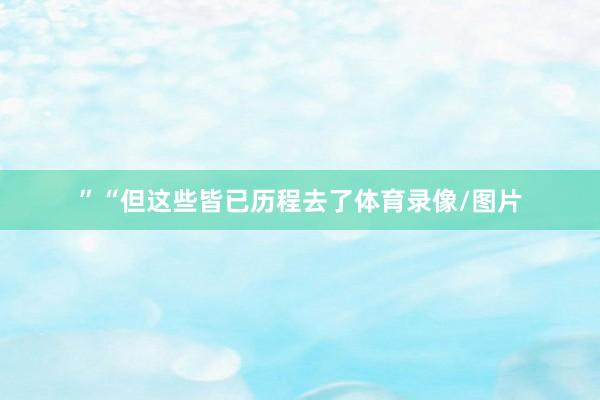 ”“但这些皆已历程去了体育录像/图片
