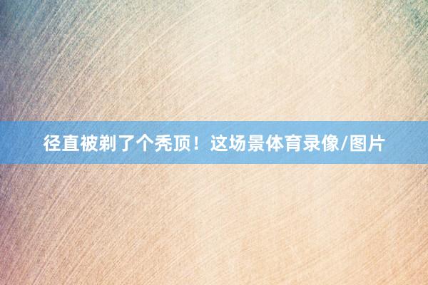 径直被剃了个秃顶！这场景体育录像/图片